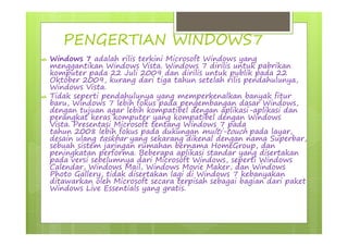 PENGERTIAN WINDOWS7
 Windows 7 adalah rilis terkini Microsoft Windows yang
menggantikan Windows Vista. Windows 7 dirilis untuk pabrikan
komputer pada 22 Juli 2009 dan dirilis untuk publik pada 22
Oktober 2009, kurang dari tiga tahun setelah rilis pendahulunya,
Windows Vista.
 Tidak seperti pendahulunya yang memperkenalkan banyak fitur
baru, Windows 7 lebih fokus pada pengembangan dasar Windows,
dengan tujuan agar lebih kompatibel dengan aplikasi-aplikasi dan
perangkat keras komputer yang kompatibel dengan Windows
Vista. Presentasi Microsoft tentang Windows 7 pada
tahun 2008 lebih fokus pada dukungan multi-touch pada layar,
desain ulang taskbar yang sekarang dikenal dengan nama Superbar,
sebuah sistem jaringan rumahan bernama HomeGroup, dan
peningkatan performa. Beberapa aplikasi standar yang disertakan
pada versi sebelumnya dari Microsoft Windows, seperti Windows
Calendar, Windows Mail, Windows Movie Maker, dan Windows
Photo Gallery, tidak disertakan lagi di Windows 7 kebanyakan
ditawarkan oleh Microsoft secara terpisah sebagai bagian dari paket
Windows Live Essentials yang gratis.
 