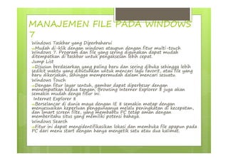 MANAJEMEN FILE PADA WINDOWS
7
Windows Taskbar yang Diperbaharui
Mudah di-klik dengan windows ataupun dengan fitur multi-touch
Windows 7. Program dan file yang sering digunakan dapat mudah
ditempatkan di taskbar untuk pengaksesan lebih cepat.
Jump List
Disusun berdasarkan yang paling baru dan sering dibuka sehingga lebih
sedikit waktu yang dibutuhkan untuk mencari lagu favorit, atau file yang
baru dikerjakan, sehingga mempermudah dalam mencari sesuatu.
Windows Touch
Dengan fitur layar sentuh, gambar dapat diperbesar dengan
menempatkan kedua tangan. Browsing Interner Explorer 8 juga akan
semakin mudah denga fitur ini.
Internet Explorer 8
Berselancar di dunia maya dengan IE 8 semakin matap dengan
menyesuaikan keperluan penggunaanya melalu peningkatan di kecepatan,
dan smart screen filte, yang membabtu PC tetap aman dengan
memberitahu situs yang memiliki potensi bahaya.
Windows Search
Fitur ini dapat mengidentifikasikan lokasi dan membuka file apapun pada
PC dari menu start dengan hanya mengetik satu atau dua kalimat.
 