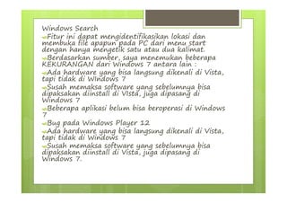 Windows Search
Fitur ini dapat mengidentifikasikan lokasi dan
membuka file apapun pada PC dari menu start
dengan hanya mengetik satu atau dua kalimat.
Berdasarkan sumber, saya menemukan beberapa
KEKURANGAN dari Windows 7 antara lain :
Ada hardware yang bisa langsung dikenali di Vista,
tapi tidak di WIndows 7
Susah memaksa software yang sebelumnya bisa
dipaksakan diinstall di VIsta, juga dipasang di
Windows 7
Beberapa aplikasi belum bisa beroperasi di Windows
7
Bug pada Windows Player 12
Ada hardware yang bisa langsung dikenali di Vista,
tapi tidak di Windows 7
Susah memaksa software yang sebelumnya bisa
dipaksakan diinstall di Vista, juga dipasang di
Windows 7.
 