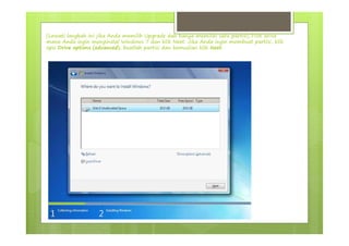 (Lewati langkah ini jika Anda memilih Upgrade dan hanya memiliki satu partisi) Pilih drive
mana Anda ingin menginstal Windows 7 dan klik Next. Jika Anda ingin membuat partisi, klik
opsi Drive options (advanced), buatlah partisi dan kemudian klik Next.
 