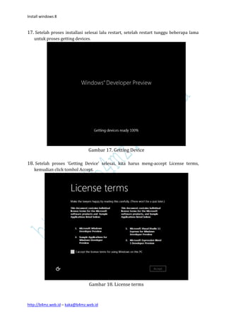 Install windows 8


17. Setelah proses installasi selesai lalu restart, setelah restart tunggu beberapa lama
   untuk proses getting devices.




                                Gambar 17. Getting Device

18. Setelah proses ‘Getting Device’ selesai, kita harus meng-accept License terms,
   kemudian click tombol Accept.




                                Gambar 18. License terms



http://b4mz.web.id – kaka@b4mz.web.id
 