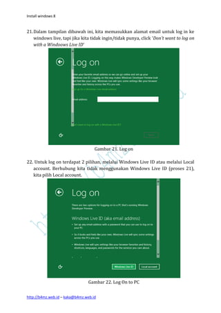 Install windows 8


21. Dalam tampilan dibawah ini, kita memasukkan alamat email untuk log in ke
    windows live, tapi jika kita tidak ingin/tidak punya, click ‘Don’t want to log on
    with a Windoows Live ID’




                                    Gambar 21. Log on

22. Untuk log on terdapat 2 pilihan, melalui Windows Live ID atau melalui Local
   account. Berhubung kita tidak menggunakan Windows Live ID (proses 21),
   kita pilih Local account.




                                Gambar 22. Log On to PC


http://b4mz.web.id – kaka@b4mz.web.id
 