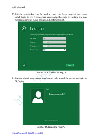 Install windows 8


23. Setelah menentukan Log On local account, kita harus mengisi user name
    untuk log in ke win 8, sedangkan password pilihan saja, tergantung kita mau
    menggunakan atau tidak, kemudian click tombol next.




                            Gambar 23. Make User for Log on

24. Setelah selesai menentukan user name, maka masuk ke persiapan login ke
    PC/laptop




                             Gambar 24. Preparing your PC

http://b4mz.web.id – kaka@b4mz.web.id
 