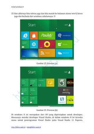 Install windows 8


25. Dan akhirnya kita selesai juga dan kita masuk ke halaman utama win 8, keren
    juga dan berbeda dari windows sebelumnya. 




                               Gambar 25. Preview (a)




                               Gambar 25. Preview (b)

Di windows 8 ini merupakan dari OS yang dipersiapkan untuk developer,
khususnya mereka developer Visual Studio, di dalam windows 8 ini tersedia
menu untuk pemrograman Visual Studio yaitu Visual Studio 11 Express,


http://b4mz.web.id – kaka@b4mz.web.id
 