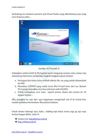 Install windows 8


berhubung ini windows preview jadi Visual Studio yang diberikannya pun yang
versi Express,,hehe…




                                Gambar 25. Preview ©

Sedangkan untuk install di PC/Laptop secara langsung caranya sama, hanya saja
sebelumnya kita harus melakukan langkah-langkah seperti berikut:

   a. Persiapan kita harus burn terlebih dahulu file .iso yang sudah didownload
      ke DVD
   b. Masukkan CD/DVD yang sudah terisi Win 8 hasil burn dari iso. Restart
      PC/Laptop, kemudian atur bios jadi boot with CD/DVD.
   c. Untuk selanjutnya cara sama seperti proses diatas dari proses ke 10
      sampai selesai.

Oke, mungkin itu saja dari saya bagaimana menginstall win 8 di virtual box,
mudah-mudahan bermanfaat. Wassalamu’alaikum.



Untuk donasi hubungi saya, haha… kidding tapi kalau serius juga ga apa saya
terima dengan ikhlas.. haha .

    Contact me: kaka@b4mz.web.id
    http://b4mz.web.id



http://b4mz.web.id – kaka@b4mz.web.id
 