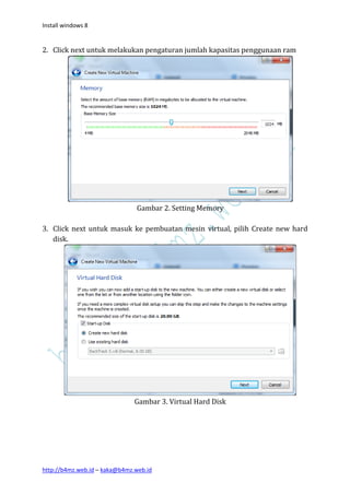 Install windows 8


2. Click next untuk melakukan pengaturan jumlah kapasitas penggunaan ram




                               Gambar 2. Setting Memory

3. Click next untuk masuk ke pembuatan mesin virtual, pilih Create new hard
   disk.




                               Gambar 3. Virtual Hard Disk




http://b4mz.web.id – kaka@b4mz.web.id
 