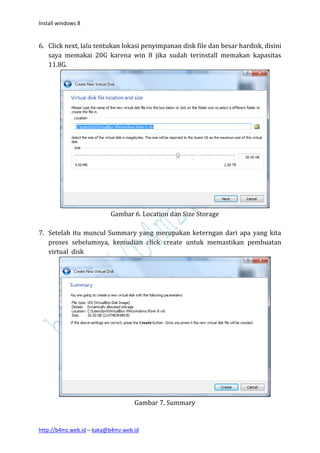 Install windows 8


6. Click next, lalu tentukan lokasi penyimpanan disk file dan besar hardisk, disini
   saya memakai 20G karena win 8 jika sudah terinstall memakan kapasitas
   11.8G.




                          Gambar 6. Location dan Size Storage

7. Setelah itu muncul Summary yang merupakan keterngan dari apa yang kita
   proses sebelumnya, kemudian click create untuk memastikan pembuatan
   virtual disk




                                   Gambar 7. Summary


http://b4mz.web.id – kaka@b4mz.web.id
 