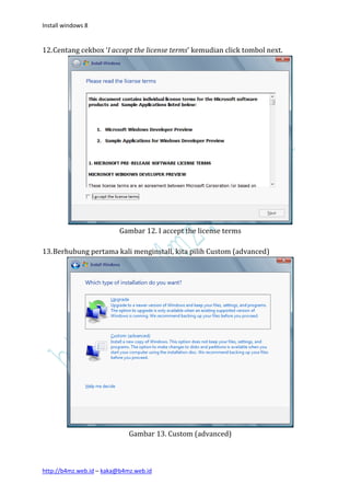 Install windows 8


12. Centang cekbox ‘I accept the license terms’ kemudian click tombol next.




                          Gambar 12. I accept the license terms

13. Berhubung pertama kali menginstall, kita pilih Custom (advanced)




                             Gambar 13. Custom (advanced)



http://b4mz.web.id – kaka@b4mz.web.id
 