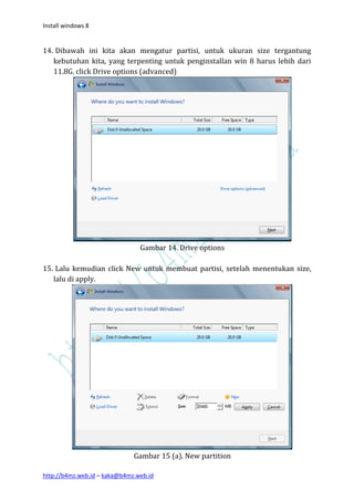 Install windows 8


14. Dibawah ini kita akan mengatur partisi, untuk ukuran size tergantung
   kebutuhan kita, yang terpenting untuk penginstallan win 8 harus lebih dari
   11.8G. click Drive options (advanced)




                                Gambar 14. Drive options

15. Lalu kemudian click New untuk membuat partisi, setelah menentukan size,
   lalu di apply.




                              Gambar 15 (a). New partition

http://b4mz.web.id – kaka@b4mz.web.id
 
