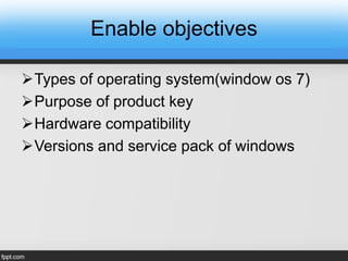 Enable objectives
Types of operating system(window os 7)
Purpose of product key
Hardware compatibility
Versions and service pack of windows
 