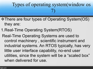 Types of operating system(window os
7)
There are four types of Operating System(OS)
they are:
1.Real-Time Operating System(RTOS)
Real-Time Operating Systems are used to
control machinery , scientific instrument and
industrial systems. An RTOS typically, has very
little user interface capability, no-end user
utilities, since the system will be a “scaled box”
when delivered for use.
 