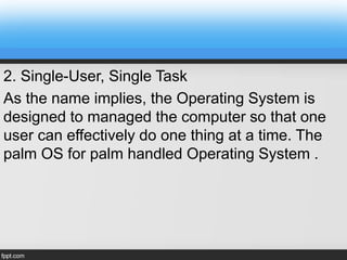 2. Single-User, Single Task
As the name implies, the Operating System is
designed to managed the computer so that one
user can effectively do one thing at a time. The
palm OS for palm handled Operating System .
 