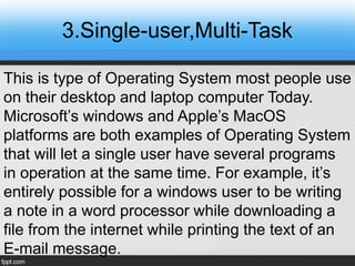 3.Single-user,Multi-Task
This is type of Operating System most people use
on their desktop and laptop computer Today.
Microsoft’s windows and Apple’s MacOS
platforms are both examples of Operating System
that will let a single user have several programs
in operation at the same time. For example, it’s
entirely possible for a windows user to be writing
a note in a word processor while downloading a
file from the internet while printing the text of an
E-mail message.
 