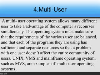 4.Multi-User
A multi- user operating system allows many different
user to take a advantage of the computer’s recourses
simulteously. The operating system must make sure
that the requirements of the various user are balanced,
and that each of the programs they are using has
sufficient and separate resources so that a problem
with one user doesn’t affect the entire community of
users. UNIX, VMS and mainframe operating system,
such as MVS, are examples of multi-user operating
systems .
 