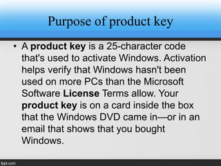 Purpose of product key
• A product key is a 25-character code
that's used to activate Windows. Activation
helps verify that Windows hasn't been
used on more PCs than the Microsoft
Software License Terms allow. Your
product key is on a card inside the box
that the Windows DVD came in—or in an
email that shows that you bought
Windows.
 