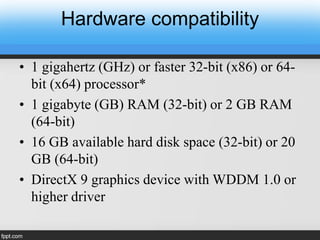 Hardware compatibility
• 1 gigahertz (GHz) or faster 32-bit (x86) or 64-
bit (x64) processor*
• 1 gigabyte (GB) RAM (32-bit) or 2 GB RAM
(64-bit)
• 16 GB available hard disk space (32-bit) or 20
GB (64-bit)
• DirectX 9 graphics device with WDDM 1.0 or
higher driver
 
