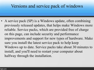Versions and service pack of windows
• A service pack (SP) is a Windows update, often combining
previously released updates, that helps make Windows more
reliable. Service packs, which are provided free of charge
on this page, can include security and performance
improvements and support for new types of hardware. Make
sure you install the latest service pack to help keep
Windows up to date. Service packs take about 30 minutes to
install, and you'll need to restart your computer about
halfway through the installation.
 