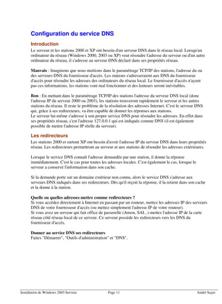Configuration du service DNS
      Introduction
      Le serveur et les stations 2000 et XP ont besoin d'un serveur DNS dans le réseau local. Lorsqu'un
      ordinateur du réseau (Windows 2000, 2003 ou XP) veut résoudre l'adresse du serveur ou d'un autre
      ordinateur du réseau, il s'adresse au serveur DNS déclaré dans ses propriétés réseau.

      Mauvais : Imaginons que nous mettions dans le paramétrage TCP/IP des stations, l'adresse du ou
      des serveurs DNS du fournisseur d'accès. Les stations s'adresseraient aux DNS du fournisseur
      d'accès pour résoudre les adresses des ordinateurs du réseau local. Le fournisseur d'accès n'ayant
      pas ces informations, les stations vont mal fonctionner et des lenteurs seront inévitables.

      Bon : En mettant dans le paramétrage TCP/IP des stations l'adresse du serveur DNS local (donc
      l'adresse IP du serveur 2000 ou 2003), les stations trouveront rapidement le serveur et les autres
      stations du réseau. Il reste le problème de la résolution des adresses Internet. C'est le serveur DNS
      qui, grâce à ses redirecteurs, va être capable de donner les réponses aux stations.
      Le serveur lui-même s'adresse à son propre service DNS pour résoudre les adresses. En effet dans
      ses propriétés réseau, c'est l'adresse 127.0.0.1 qui est indiquée comme DNS (il est également
      possible de mettre l'adresse IP réelle du serveur).

      Les redirecteurs
      Les stations 2000 et surtout XP ont besoin d'avoir l'adresse IP du serveur DNS dans leurs propriétés
      réseau. Les redirecteurs permettront au serveur et aux stations de résoudre les adresses extérieures.

      Lorsque le service DNS connaît l'adresse demandée par une station, il donne la réponse
      immédiatement. C'est le cas pour toutes les adresses locales. C'est également le cas, lorsque le
      serveur a conservé l'information dans son cache.

      Si la demande porte sur un domaine extérieur non connu, alors le service DNS s'adresse aux
      serveurs DNS indiqués dans ses redirecteurs. Dès qu'il reçoit la réponse, il la retient dans son cache
      et la donne à la station.

      Quelle ou quelles adresses mettre comme redirecteurs ?
      Si vous accédez directement à Internet en passant par un routeur, mettez les adresses IP des serveurs
      DNS de votre fournisseur d'accès (ou mettez simplement l'adresse IP de votre routeur).
      Si vous avez un serveur qui fait office de passerelle (Amon, SAI...) mettez l'adresse IP de la carte
      réseau côté réseau local de ce serveur. Ce serveur possède les redirecteurs vers les DNS du
      fournisseur d'accès.

      Donner au service DNS ses redirecteurs
      Faites "Démarrer", "Outils d'administration" et "DNS".




Installation de Windows 2003 Serveur               Page 11                                               André Sayer
 