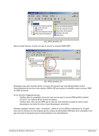 Fig. DNS_Installer_01

      Dans la copie d'écran, on peut voir que le serveur se nomme SERV2003.




                                              Fig. DNS_Installer_02

      Remarquez que dans la partie droite, on trouve des dossiers qui sont indispensables au bon
      fonctionnement du serveur et des stations 2000 et XP ainsi qu'aux éventuelles autres serveurs 2000
      ou 2003 du réseau.

      Si ces dossiers n'apparaissent pas :
          - Vérifiez dans les propriétés réseau de votre serveur que le serveur DNS préféré contient
              127.0.0.1 (ou l'adresse IP du serveur lui-même).
          - Vérifiez dans votre serveur DNS que la zone de votre domaine accepte les mises à jour
              dynamiques (au moins les mises à jour dynamiques sécurisées).

      Patientez quelques minutes, faites "Actualiser", arrêter le service DNS et redémarrez-le. Si après
      tout cela, les dossiers ne sont toujours pas là, essayez de désinstaller DNS puis de le réinstaller (voir
      plus loin dans le document pour la désinstallation et la réinstallation).




Installation de Windows 2003 Serveur                Page 12                                              André Sayer
 