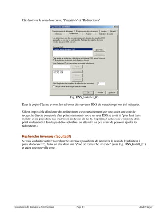 Clic droit sur le nom du serveur, "Propriétés" et "Redirecteurs"




                                             Fig. DNS_Installer_03

      Dans la copie d'écran, ce sont les adresses des serveurs DNS de wanadoo qui ont été indiquées.

      S'il est impossible d'indiquer des redirecteurs, c'est certainement que vous avez une zone de
      recherche directe composée d'un point seulement (votre serveur DNS se croit le "plus haut dans
      monde" et ne peut donc pas s'adresser au dessus de lui !). Supprimez cette zone composée d'un
      point seulement (il faudra peut-être actualiser ou attendre un peu avant de pouvoir ajouter les
      redirecteurs).


      Recherche inversée (facultatif)
      Si vous souhaitez activer la recherche inversée (possibilité de retrouver le nom de l'ordinateur à
      partir d'adresse IP), faites un clic droit sur "Zone de recherche inversée" (voir Fig. DNS_Install_01)
      et créez une nouvelle zone.




Installation de Windows 2003 Serveur              Page 13                                             André Sayer
 