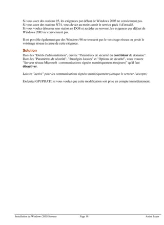 Si vous avez des stations 95, les exigences par défaut de Windows 2003 ne conviennent pas.
      Si vous avez des stations NT4, vous devez au moins avoir le service pack 4 d'installé.
      Si vous voulez démarrer une station en DOS et accéder au serveur, les exigences par défaut de
      Windows 2003 ne conviennent pas.

      Il est possible également que des Windows 98 ne trouvent pas le voisinage réseau ou perde le
      voisinage réseau à cause de cette exigence.

      Solution
      Dans les "Outils d'administration", ouvrez "Paramètres de sécurité du contrôleur de domaine".
      Dans les "Paramètres de sécurité", "Stratégies locales" et "Options de sécurité", vous trouvez
      "Serveur réseau Microsoft : communications signées numériquement (toujours)" qu'il faut
      désactiver.

      Laissez "activé" pour les communications signées numériquement (lorsque le serveur l'accepte)

      Exécutez GPUPDATE si vous voulez que cette modification soit prise en compte immédiatement.




Installation de Windows 2003 Serveur             Page 18                                              André Sayer
 