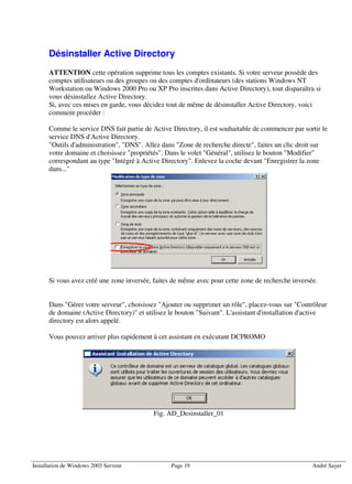 Désinstaller Active Directory
      ATTENTION cette opération supprime tous les comptes existants. Si votre serveur possède des
      comptes utilisateurs ou des groupes ou des comptes d'ordinateurs (des stations Windows NT
      Workstation ou Windows 2000 Pro ou XP Pro inscrites dans Active Directory), tout disparaîtra si
      vous désinstallez Active Directory.
      Si, avec ces mises en garde, vous décidez tout de même de désinstaller Active Directory, voici
      comment procéder :

      Comme le service DNS fait partie de Active Directory, il est souhaitable de commencer par sortir le
      service DNS d'Active Directory.
      "Outils d'administration", "DNS". Allez dans "Zone de recherche directe", faites un clic droit sur
      votre domaine et choisissez "propriétés". Dans le volet "Général", utilisez le bouton "Modifier"
      correspondant au type "Intégré à Active Directory". Enlevez la coche devant "Enregistrer la zone
      dans..."




      Si vous avez créé une zone inversée, faites de même avec pour cette zone de recherche inversée.


      Dans "Gérer votre serveur", choisissez "Ajouter ou supprimer un rôle", placez-vous sur "Contrôleur
      de domaine (Active Directory)" et utilisez le bouton "Suivant". L'assistant d'installation d'active
      directory est alors appelé.

      Vous pouvez arriver plus rapidement à cet assistant en exécutant DCPROMO




                                           Fig. AD_Desinstaller_01




Installation de Windows 2003 Serveur             Page 19                                           André Sayer
 