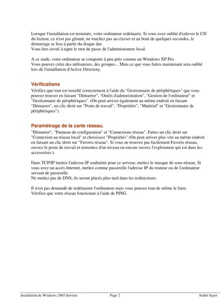 Lorsque l'installation est terminée, votre ordinateur redémarre. Si vous avez oublié d'enlever le CD
      du lecteur, ce n'est pas gênant, ne touchez pas au clavier et au bout de quelques secondes, le
      démarrage se fera à partir du disque dur.
      Vous êtes invité à taper le mot de passe de l'administrateur local.

      A ce stade, votre ordinateur se comporte à peu près comme un Windows XP Pro.
      Vous pouvez créer des utilisateurs, des groupes... Mais ce que vous faites maintenant sera oublié
      lors de l'installation d'Active Directory.


      Vérifications
      Vérifiez que tout est installé correctement à l'aide du "Gestionnaire de périphériques" que vous
      pouvez trouver en faisant "Démarrer", "Outils d'administration", "Gestion de l'ordinateur" et
      "Gestionnaire de périphériques". (On peut arriver également au même endroit en faisant
      "Démarrer", un clic droit sur "Poste de travail", "Propriétés", "Matériel" et "Gestionnaire de
      périphériques").


      Paramétrage de la carte réseau.
      "Démarrer", "Panneau de configuration" et "Connexions réseau". Faites un clic droit sur
      "Connexion au réseau local" et choisissez "Propriétés" (On peut arriver plus vite au même endroit
      en faisant un clic droit sur "Favoris réseau". Si vous ne trouvez pas facilement Favoris réseau,
      ouvrez le poste de travail et remontez d'un niveau ou encore ouvrez l'explorateur qui est dans les
      accessoires.).

      Dans TCP/IP mettez l'adresse IP souhaitée pour ce serveur, mettez le masque de sous-réseau. Si
      vous avez un accès Internet, mettez comme passerelle l'adresse IP du routeur ou de l'ordinateur
      servant de passerelle.
      Ne mettez pas de DNS, ils seront placés plus tard dans les redirecteurs.

      Il n'est pas demandé de redémarrer l'ordinateur mais vous pouvez tout de même le faire.
      Vérifiez que votre réseau fonctionne à l'aide de PING.




Installation de Windows 2003 Serveur              Page 2                                             André Sayer
 