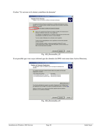 Cochez "Ce serveur est le denier contrôleur du domaine"




                                          Fig. AD_Desinstaller_02

      Il est possible que vous soyez informé que des données de DNS vont rester dans Active Directory.




                                          Fig. AD_Desinstaller_03




Installation de Windows 2003 Serveur            Page 20                                           André Sayer
 