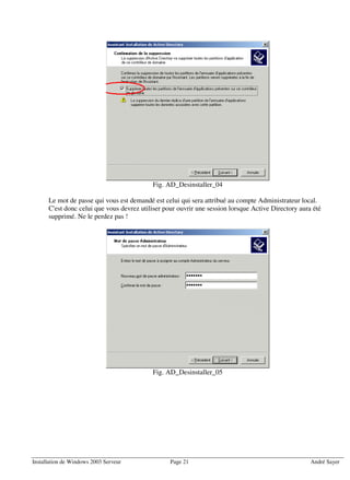Fig. AD_Desinstaller_04

      Le mot de passe qui vous est demandé est celui qui sera attribué au compte Administrateur local.
      C'est donc celui que vous devrez utiliser pour ouvrir une session lorsque Active Directory aura été
      supprimé. Ne le perdez pas !




                                           Fig. AD_Desinstaller_05




Installation de Windows 2003 Serveur              Page 21                                            André Sayer
 