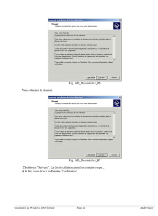 Fig. AD_Desinstaller_06

      Vous obtenez le résumé.




                                           Fig. AD_Desinstaller_07

      Choisissez "Suivant". La désinstallation prend un certain temps...
      A la fin, vous devez redémarrer l'ordinateur.




Installation de Windows 2003 Serveur             Page 22                   André Sayer
 