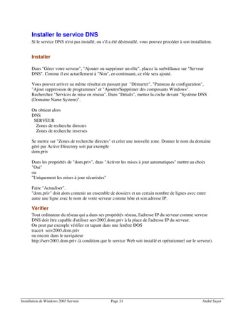 Installer le service DNS
      Si le service DNS n'est pas installé, ou s'il a été désinstallé, vous pouvez procéder à son installation.


      Installer

      Dans "Gérer votre serveur", "Ajouter ou supprimer un rôle", placez la surbrillance sur "Serveur
      DNS". Comme il est actuellement à "Non", en continuant, ce rôle sera ajouté.

      Vous pouvez arriver au même résultat en passant par "Démarrer", "Panneau de configuration",
      "Ajout suppression de programmes" et "Ajouter/Supprimer des composants Windows".
      Recherchez "Services de mise en réseau". Dans "Détails", mettez la coche devant "Système DNS
      (Domaine Name System)".

      On obtient alors
      DNS
       SERVEUR
        Zones de recherche directes
        Zones de recherche inverses

      Se mettre sur "Zones de recherche directes" et créer une nouvelle zone. Donner le nom du domaine
      géré par Active Directory soit par exemple
      dom.priv

      Dans les propriétés de "dom.priv", dans "Activer les mises à jour automatiques" mettre au choix
      "Oui"
      ou
      "Uniquement les mises à jour sécurisées"

      Faire "Actualiser".
      "dom.priv" doit alors contenir un ensemble de dossiers et un certain nombre de lignes avec entre
      autre une ligne avec le nom de votre serveur comme hôte et son adresse IP.

      Vérifier
      Tout ordinateur du réseau qui a dans ses propriétés réseau, l'adresse IP du serveur comme serveur
      DNS doit être capable d'utiliser serv2003.dom.priv à la place de l'adresse IP du serveur.
      On peut par exemple vérifier en tapant dans une fenêtre DOS
      tracert serv2003.dom.priv
      ou encore dans le navigateur
      http://serv2003.dom.priv (à condition que le service Web soit installé et opérationnel sur le serveur).




Installation de Windows 2003 Serveur                Page 24                                              André Sayer
 
