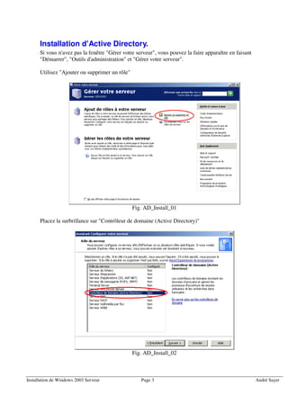 Installation d'Active Directory.
      Si vous n'avez pas la fenêtre "Gérer votre serveur", vous pouvez la faire apparaître en faisant
      "Démarrer", "Outils d'administration" et "Gérer votre serveur".

      Utilisez "Ajouter ou supprimer un rôle"




                                                Fig. AD_Install_01

      Placez la surbrillance sur "Contrôleur de domaine (Active Directory)"




                                                Fig. AD_Install_02



Installation de Windows 2003 Serveur               Page 3                                               André Sayer
 