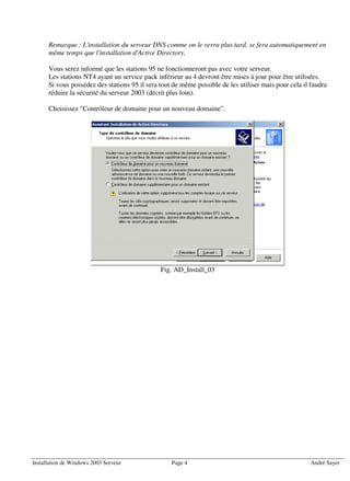 Remarque : L'installation du serveur DNS comme on le verra plus tard, se fera automatiquement en
      même temps que l'installation d'Active Directory.

      Vous serez informé que les stations 95 ne fonctionneront pas avec votre serveur.
      Les stations NT4 ayant un service pack inférieur au 4 devront être mises à jour pour être utilisées.
      Si vous possédez des stations 95 il sera tout de même possible de les utiliser mais pour cela il faudra
      réduire la sécurité du serveur 2003 (décrit plus loin).

      Choisissez "Contrôleur de domaine pour un nouveau domaine".




                                               Fig. AD_Install_03




Installation de Windows 2003 Serveur               Page 4                                              André Sayer
 