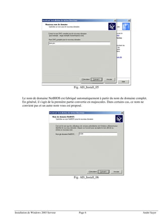 Fig. AD_Install_05


      Le nom de domaine NetBIOS est fabriqué automatiquement à partir du nom du domaine complet.
      En général, il s'agit de la première partie convertie en majuscules. Dans certains cas, ce nom ne
      convient pas et un autre nom vous est proposé.




                                              Fig. AD_Install_06




Installation de Windows 2003 Serveur              Page 6                                           André Sayer
 