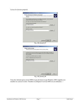 Laissez les dossiers proposés.




                                               Fig. AD_Install_07




                                               Fig. AD_Install_08

      Vous êtes informé qu'un serveur DNS n'a pas été trouvé et que Windows 2003 s'apprête à en
      installer un. Laissez le choix "Installer et configurer le serveur DNS sur cet ordinateur...".




Installation de Windows 2003 Serveur               Page 7                                              André Sayer
 