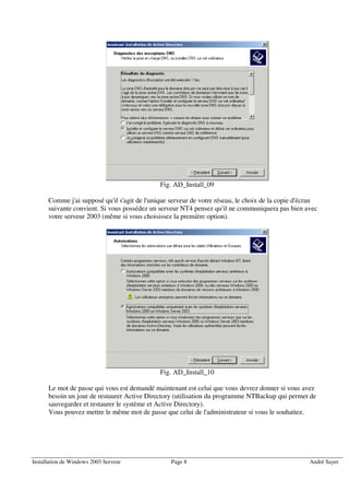 Fig. AD_Install_09

      Comme j'ai supposé qu'il s'agit de l'unique serveur de votre réseau, le choix de la copie d'écran
      suivante convient. Si vous possédez un serveur NT4 pensez qu'il ne communiquera pas bien avec
      votre serveur 2003 (même si vous choisissez la première option).




                                              Fig. AD_Install_10

      Le mot de passe qui vous est demandé maintenant est celui que vous devrez donner si vous avez
      besoin un jour de restaurer Active Directory (utilisation du programme NTBackup qui permet de
      sauvegarder et restaurer le système et Active Directory).
      Vous pouvez mettre le même mot de passe que celui de l'administrateur si vous le souhaitez.




Installation de Windows 2003 Serveur              Page 8                                            André Sayer
 