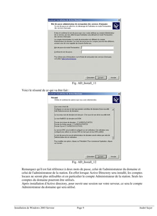 Fig. AD_Install_11

      Voici le résumé de ce qui va être fait :




                                                 Fig. AD_Install_12

      Remarquez qu'il est fait référence à deux mots de passe, celui de l'administrateur du domaine et
      celui de l'administrateur de la station. En effet lorsque Active Directory sera installé, les comptes
      locaux ne seront plus utilisables et en particulier le compte Administrateur de la station. Seuls les
      comptes du domaine pourront être utilisés.
      Après installation d'Active directory, pour ouvrir une session sur votre serveur, ce sera le compte
      Administrateur du domaine qui sera utilisé.




Installation de Windows 2003 Serveur                Page 9                                              André Sayer
 