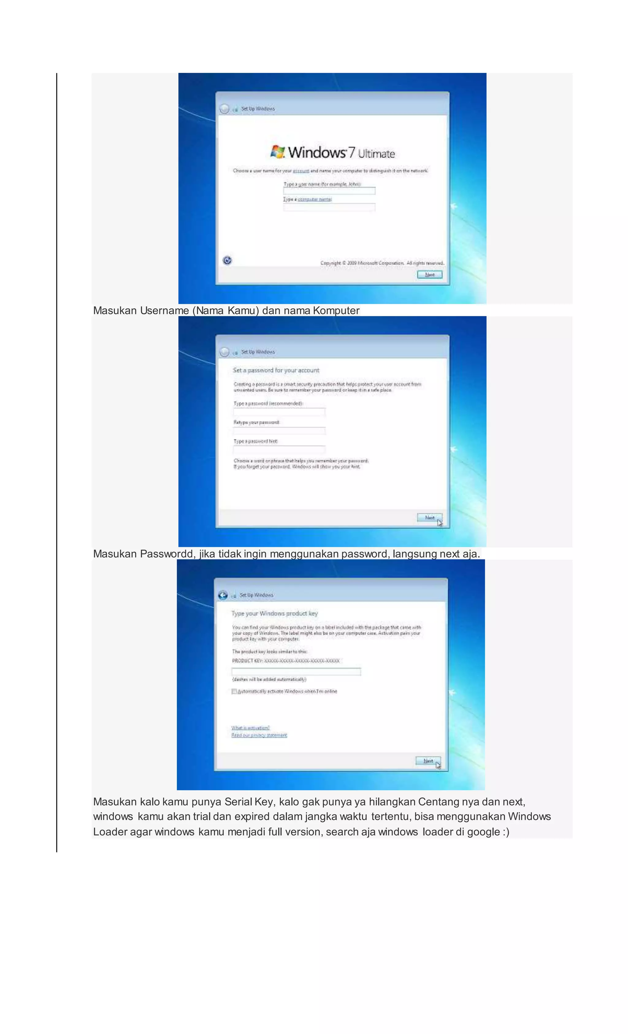 Masukan Username (Nama Kamu) dan nama Komputer
Masukan Passwordd, jika tidak ingin menggunakan password, langsung next aja.
Masukan kalo kamu punya Serial Key, kalo gak punya ya hilangkan Centang nya dan next,
windows kamu akan trial dan expired dalam jangka waktu tertentu, bisa menggunakan Windows
Loader agar windows kamu menjadi full version, search aja windows loader di google :)
 