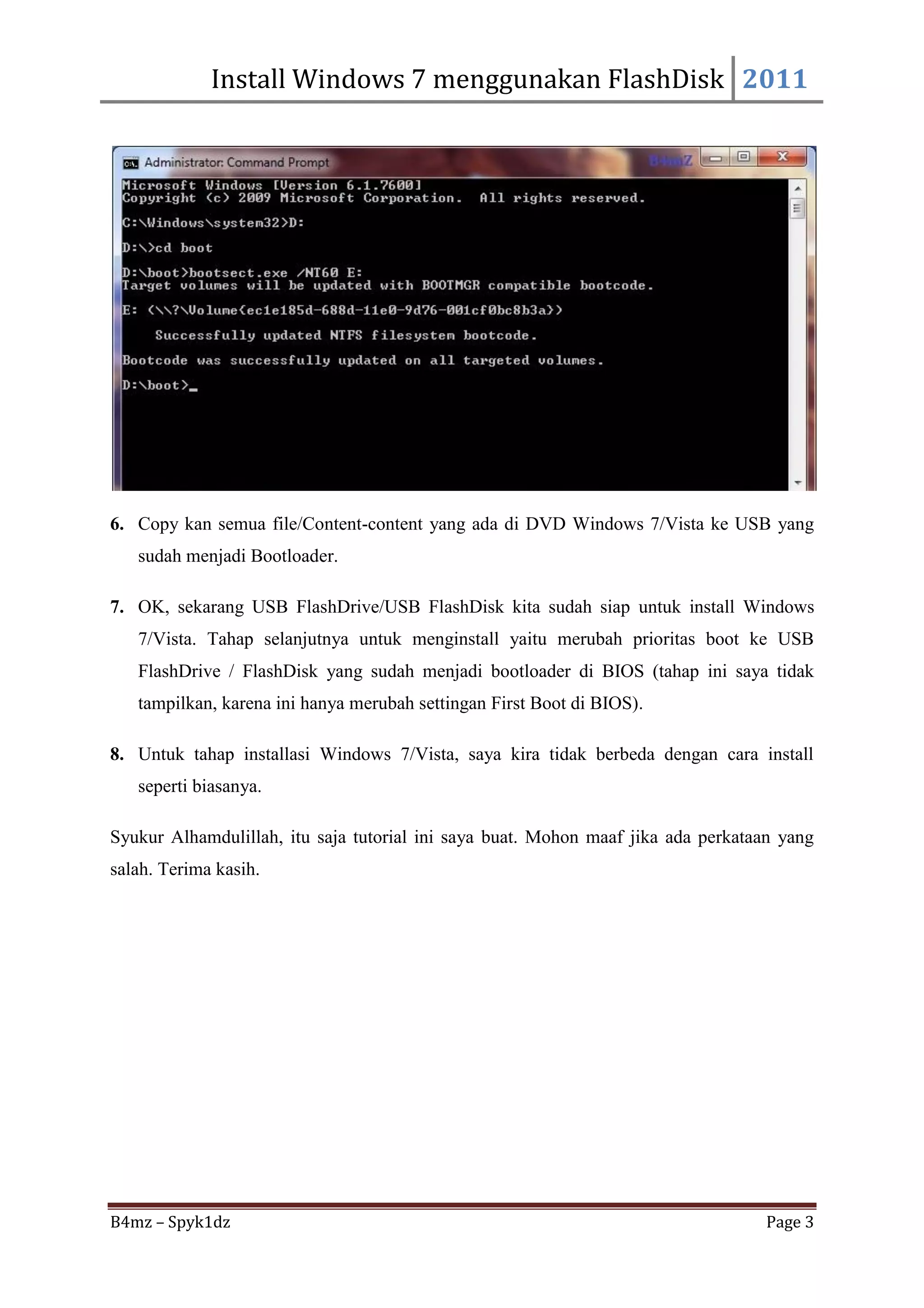Install Windows 7 menggunakan FlashDisk 2011




6. Copy kan semua file/Content-content yang ada di DVD Windows 7/Vista ke USB yang
   sudah menjadi Bootloader.

7. OK, sekarang USB FlashDrive/USB FlashDisk kita sudah siap untuk install Windows
   7/Vista. Tahap selanjutnya untuk menginstall yaitu merubah prioritas boot ke USB
   FlashDrive / FlashDisk yang sudah menjadi bootloader di BIOS (tahap ini saya tidak
   tampilkan, karena ini hanya merubah settingan First Boot di BIOS).

8. Untuk tahap installasi Windows 7/Vista, saya kira tidak berbeda dengan cara install
   seperti biasanya.

Syukur Alhamdulillah, itu saja tutorial ini saya buat. Mohon maaf jika ada perkataan yang
salah. Terima kasih.




B4mz – Spyk1dz                                                                    Page 3
 