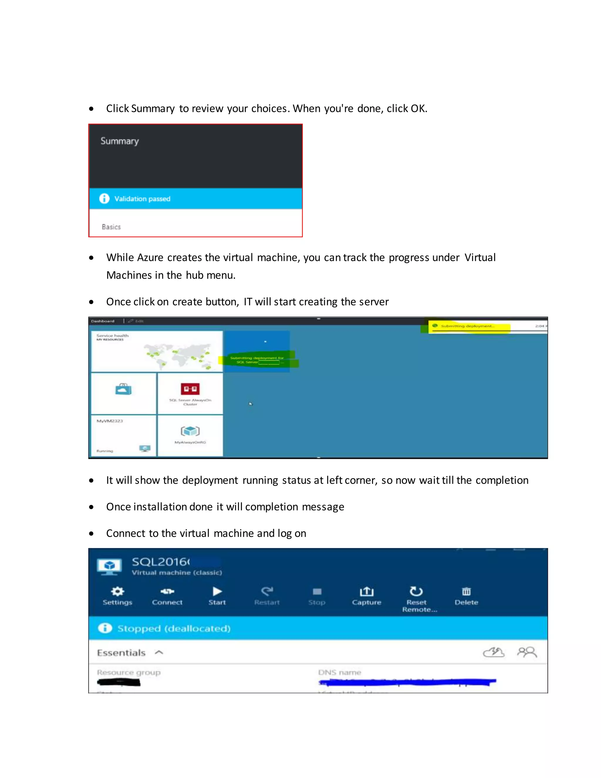  Click Summary to review your choices. When you're done, click OK.
 While Azure creates the virtual machine, you can track the progress under Virtual
Machines in the hub menu.
 Once click on create button, IT will start creating the server
 It will show the deployment running status at left corner, so now wait till the completion
 Once installation done it will completion message
 Connect to the virtual machine and log on
 