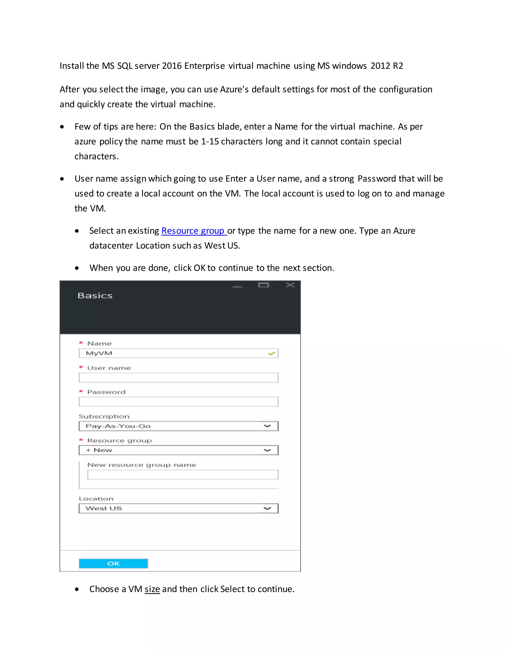 Install the MS SQL server 2016 Enterprise virtual machine using MS windows 2012 R2
After you select the image, you can use Azure's default settings for most of the configuration
and quickly create the virtual machine.
 Few of tips are here: On the Basics blade, enter a Name for the virtual machine. As per
azure policy the name must be 1-15 characters long and it cannot contain special
characters.
 User name assign which going to use Enter a User name, and a strong Password that will be
used to create a local account on the VM. The local account is used to log on to and manage
the VM.
 Select an existing Resource group or type the name for a new one. Type an Azure
datacenter Location such as West US.
 When you are done, click OK to continue to the next section.
 Choose a VM size and then click Select to continue.
 