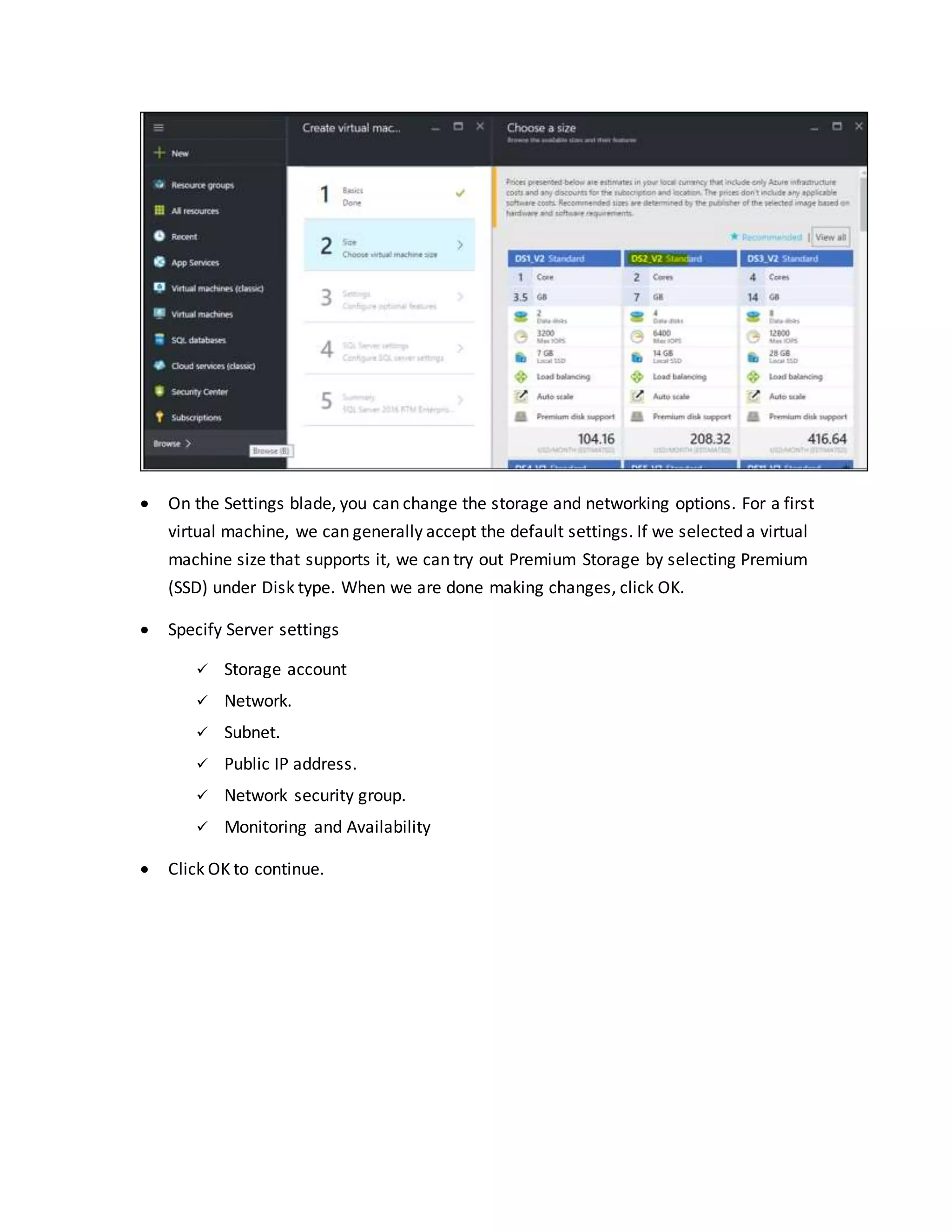  On the Settings blade, you can change the storage and networking options. For a first
virtual machine, we can generally accept the default settings. If we selected a virtual
machine size that supports it, we can try out Premium Storage by selecting Premium
(SSD) under Disk type. When we are done making changes, click OK.
 Specify Server settings
 Storage account
 Network.
 Subnet.
 Public IP address.
 Network security group.
 Monitoring and Availability
 Click OK to continue.
 