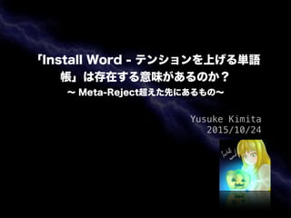 「Install Word - テンションを上げる単語
帳」は存在する意味があるのか？
∼ Meta-Reject超えた先にあるもの∼
Yusuke Kimita
2015/10/24
 