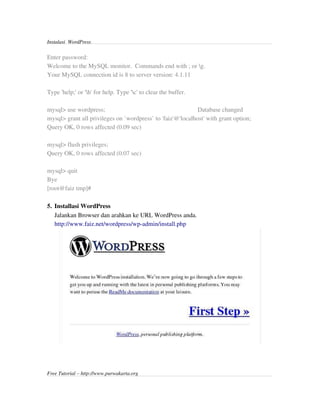 Instalasi  WordPress 


Enter password: 
Welcome to the MySQL monitor.  Commands end with ; or g.
Your MySQL connection id is 8 to server version: 4.1.11

Type 'help;' or 'h' for help. Type 'c' to clear the buffer.

mysql> use wordpress;                                                           Database changed
mysql> grant all privileges on `wordpress` to 'faiz'@'localhost' with grant option;
Query OK, 0 rows affected (0.09 sec)

mysql> flush privileges;
Query OK, 0 rows affected (0.07 sec)

mysql> quit
Bye
[root@faiz tmp]#

5. Installasi WordPress
   Jalankan Browser dan arahkan ke URL WordPress anda.
   http://www.faiz.net/wordpress/wp­admin/install.php 




Free Tutorial – http://www.purwakarta.org
 