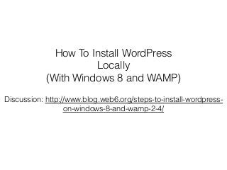 How To Install WordPress
Locally
(With Windows 8 and WAMP)
Discussion: http://www.blog.web6.org/steps-to-install-wordpress-
on-windows-8-and-wamp-2-4/
 