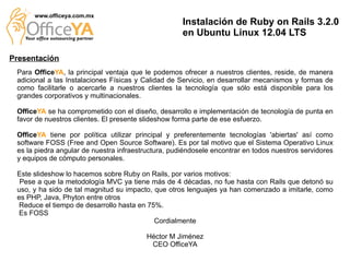 www.officeya.com.mx
                                                     Instalación de Ruby on Rails 3.2.0
                                                     en Ubuntu Linux 12.04 LTS

Presentación
 Para OfficeYA, la principal ventaja que le podemos ofrecer a nuestros clientes, reside, de manera
 adicional a las Instalaciones Físicas y Calidad de Servicio, en desarrollar mecanismos y formas de
 como facilitarle o acercarle a nuestros clientes la tecnología que sólo está disponible para los
 grandes corporativos y multinacionales.

 OfficeYA se ha comprometido con el diseño, desarrollo e implementación de tecnología de punta en
 favor de nuestros clientes. El presente slideshow forma parte de ese esfuerzo.

 OfficeYA tiene por política utilizar principal y preferentemente tecnologías 'abiertas' así como
 software FOSS (Free and Open Source Software). Es por tal motivo que el Sistema Operativo Linux
 es la piedra angular de nuestra infraestructura, pudiéndosele encontrar en todos nuestros servidores
 y equipos de cómputo personales.

 Este slideshow lo hacemos sobre Ruby on Rails, por varios motivos:
  Pese a que la metodología MVC ya tiene más de 4 décadas, no fue hasta con Rails que detonó su
 uso, y ha sido de tal magnitud su impacto, que otros lenguajes ya han comenzado a imitarle, como
 es PHP, Java, Phyton entre otros
 Reduce el tiempo de desarrollo hasta en 75%.
 Es FOSS
                                            Cordialmente

                                          Héctor M Jiménez
                                           CEO OfficeYA
 