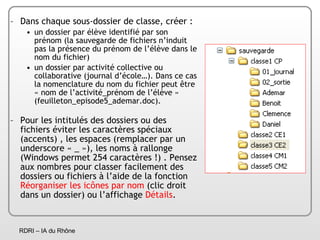Dans chaque sous-dossier de classe, créer : un dossier par élève identifié par son prénom (la sauvegarde de fichiers n’induit pas la présence du prénom de l’élève dans le nom du fichier)  un dossier par activité collective ou collaborative (journal d’école…). Dans ce cas la nomenclature du nom du fichier peut être « nom de l’activité_prénom de l’élève » (feuilleton_episode5_ademar.doc). Pour les intitulés des dossiers ou des fichiers éviter les caractères spéciaux (accents) , les espaces (remplacer par un underscore « _ »), les noms à rallonge (Windows permet 254 caractères !) . Pensez aux nombres pour classer facilement des dossiers ou fichiers à l’aide de la fonction  Réorganiser les icônes par nom  (clic droit dans un dossier) ou l’affichage  Détails . 