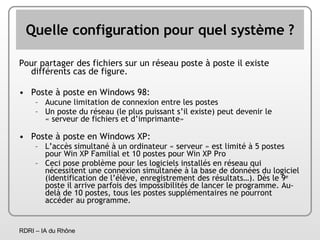 Quelle configuration pour quel système ? Pour partager des fichiers sur un réseau poste à poste il existe différents cas de figure. Poste à poste en Windows 98: Aucune limitation de connexion entre les postes Un poste du réseau (le plus puissant s’il existe) peut devenir le « serveur de fichiers et d’imprimante» Poste à poste en Windows XP: L’accès simultané à un ordinateur « serveur » est limité à 5 postes pour Win XP Familial et 10 postes pour Win XP Pro Ceci pose problème pour les logiciels installés en réseau qui nécessitent une connexion simultanée à la base de données du logiciel (identification de l’élève, enregistrement des résultats…). Dès le 9 e  poste il arrive parfois des impossibilités de lancer le programme. Au-delà de 10 postes, tous les postes supplémentaires ne pourront accéder au programme. 