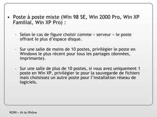 Poste à poste mixte (Win 98 SE, Win 2000 Pro, Win XP Familial, Win XP Pro) : Selon le cas de figure choisir comme « serveur » le poste offrant le plus d’espace disque.  Sur une salle de moins de 10 postes, privilégier le poste en Windows le plus récent pour tous les partages (données, imprimante). Sur une salle de plus de 10 postes, si vous avez uniquement 1 poste en Win XP, privilégier le pour la sauvegarde de fichiers mais choisissez un autre poste pour l’installation réseau de logiciels. 