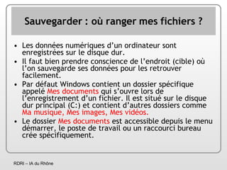 Sauvegarder : où ranger mes fichiers ? Les données numériques d’un ordinateur sont enregistrées sur le disque dur. Il faut bien prendre conscience de l’endroit (cible) où l’on sauvegarde ses données pour les retrouver facilement. Par défaut Windows contient un dossier spécifique appelé  Mes documents  qui s’ouvre lors de l’enregistrement d’un fichier. Il est situé sur le disque dur principal (C:) et contient d’autres dossiers comme  Ma musique, Mes images, Mes vidéos. Le dossier  Mes documents  est accessible depuis le menu démarrer, le poste de travail ou un raccourci bureau crée spécifiquement. 